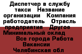 Диспетчер в службу такси › Название организации ­ Компания-работодатель › Отрасль предприятия ­ Другое › Минимальный оклад ­ 30 000 - Все города Работа » Вакансии   . Челябинская обл.,Озерск г.